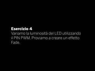 Esercizio 4
Variamo la luminosità del LED utilizzando
il PIN PWM. Proviamo a creare un effetto
Fade.
 