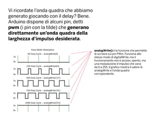 Vi ricordate l’onda quadra che abbiamo
generato giocando con il delay? Bene.
Arduino dispone di alcuni pin, detti
pwm (i pin con la tilde) che generano
direttamente un’onda quadra della
larghezza d’impulso desiderata.
analogWrite() è la funzione che permette
di scrivere sui pin PWm. Funziona allo
stesso modo di digitalWrite, ma il
funzionamento non è acceso, spento, ma
una modulazione d’impulso che varia
da 0 a 255. Il grafico mostra il valore di
analogWrite e l’onda quadra
corrispondente.
 