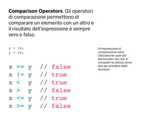 Comparison Operators. Gli operatori
di comparazione permettono di
comparare un elemento con un altro e
il risultato dell’espressione è sempre
vero o falso.
x = 10;
y = 20;
x == y // false
x != y // true
x < y // true
x > y // false
x <= y // true
x >= y // false
Un’espressione di
comparazione viene
utilizzata nei costrutti
decisionali e nei cicli. Il
computer la utilizza come
test per prendere delle
decisioni.
 