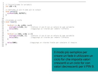 Il modo più semplice per
creare un fade è utilizzare un
ciclo for che imposta valori
crescenti e un ciclo for con
valori decrescenti per il PIN 9.
 
