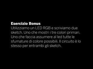 Esercizio Bonus
Utilizziamo un LED RGB e scriviamo due
sketch. Uno che mostri i tre colori primari.
Uno che faccia assumere al led tutte le
sfumature di colore possibili. Il circuito è lo
stesso per entrambi gli sketch.
 