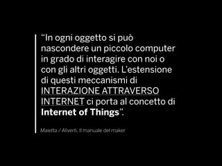 “In ogni oggetto si può
nascondere un piccolo computer
in grado di interagire con noi o
con gli altri oggetti. L’estensione
di questi meccanismi di
INTERAZIONE ATTRAVERSO
INTERNET ci porta al concetto di
Internet of Things”.
Maietta / Aliverti, Il manuale del maker
 