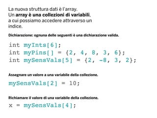 La nuova struttura dati è l’array.
Un array è una collezioni di variabili,
a cui possiamo accedere attraverso un
indice.
int myInts[6];
int myPins[] = {2, 4, 8, 3, 6};
int mySensVals[5] = {2, -8, 3, 2};
Dichiarazione: ognuna delle seguenti è una dichiarazione valida.
mySensVals[2] = 10;
Assegnare un valore a una variabile della collezione.
Richiamare il valore di una variabile della collezione.
x = mySensVals[4];
 