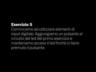 Esercizio 5
Cominciamo ad utilizzare elementi di
input digitale. Aggiungiamo un pulsante al
circuito del led del primo esercizio e
manteniamo acceso il led finché si tiene
premuto il pulsante.
 