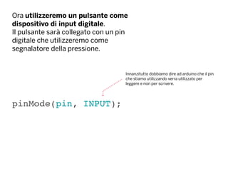 Ora utilizzeremo un pulsante come
dispositivo di input digitale.
Il pulsante sarà collegato con un pin
digitale che utilizzeremo come
segnalatore della pressione.
pinMode(pin, INPUT);
Innanzitutto dobbiamo dire ad arduino che il pin
che stiamo utilizzando verra utilizzato per
leggere e non per scrivere.
 