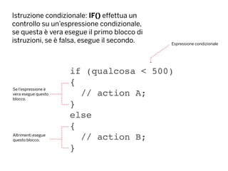 Istruzione condizionale: IF() effettua un
controllo su un’espressione condizionale,
se questa è vera esegue il primo blocco di
istruzioni, se è falsa, esegue il secondo.
if (qualcosa < 500)
{
// action A;
}
else
{
// action B;
}
Se l’espressione è
vera esegue questo
blocco.
Espressione condizionale
Altrimenti esegue
questo blocco.
 