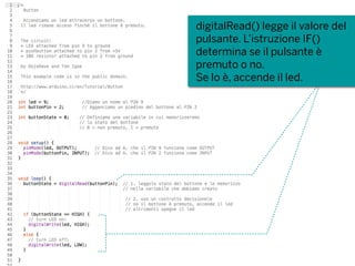 digitalRead() legge il valore del
pulsante. L’istruzione IF()
determina se il pulsante è
premuto o no.
Se lo è, accende il led.
 