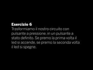 Esercizio 6
Trasformiamo il nostro circuito con
pulsante a pressione, in un pulsante a
stato definito. Se premo la prima volta il
led si accende, se premo la seconda volta
il led si spegne.
 