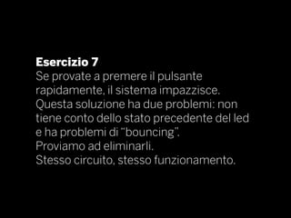 Esercizio 7
Se provate a premere il pulsante
rapidamente, il sistema impazzisce.
Questa soluzione ha due problemi: non
tiene conto dello stato precedente del led
e ha problemi di “bouncing”.
Proviamo ad eliminarli.
Stesso circuito, stesso funzionamento.
 