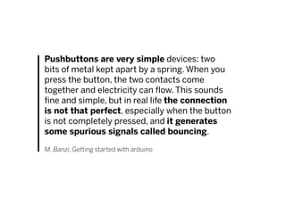 Pushbuttons are very simple devices: two
bits of metal kept apart by a spring. When you
press the button, the two contacts come
together and electricity can flow. This sounds
fine and simple, but in real life the connection
is not that perfect, especially when the button
is not completely pressed, and it generates
some spurious signals called bouncing.
M. Banzi, Getting started with arduino
 