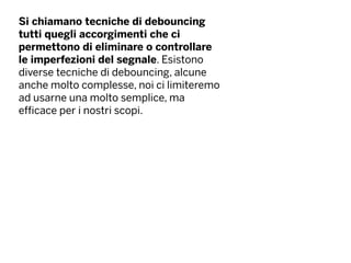 Si chiamano tecniche di debouncing
tutti quegli accorgimenti che ci
permettono di eliminare o controllare
le imperfezioni del segnale. Esistono
diverse tecniche di debouncing, alcune
anche molto complesse, noi ci limiteremo
ad usarne una molto semplice, ma
efficace per i nostri scopi.
 