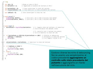Esistono diverse tecniche di debouncing.
Noi ne usiamo una semplicissima: al
codice precedente aggiungiamo un
controllo sullo stato precedente del
pulsante e aggiungiamo un ritardo
nell’esecuzione del ciclo.
 