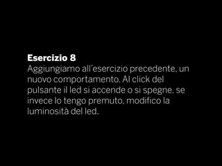 Esercizio 8
Aggiungiamo all’esercizio precedente, un
nuovo comportamento. Al click del
pulsante il led si accende o si spegne, se
invece lo tengo premuto, modifico la
luminosità del led.
 
