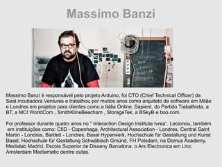 Massimo Banzi Massimo Banzi é responsável pelo projeto Arduino, foi CTO (Chief Technical Officer) da Seat incubadora Ventures e trabalhou por muitos anos como arquiteto de software em Milão e Londres em projetos para clientes como a Itália Online, Sapient, do Partido Trabalhista, a BT, a MCI WorldCom , SmithKlineBeecham , StorageTek, a BSkyB e boo.com. Foi professor durante quatro anos no &quot; Interaction Design Institute Ivrea“. Lecionou, também  em instituições como: CIID - Copenhaga, Architectural Association - Londres, Central Saint Martin - Londres, Bartlett - Londres, Basel Hyperwerk, Hochschule für Gestaltung und Kunst Basel, Hochschule für Gestaltung Schwäbisch Gmünd, FH Potsdam, na Domus Academy, Medialab Madrid, Escola Superior de Disseny Barcelona, o Ars Electronica em Linz, Amsterdam Mediamatic dentre outas. 