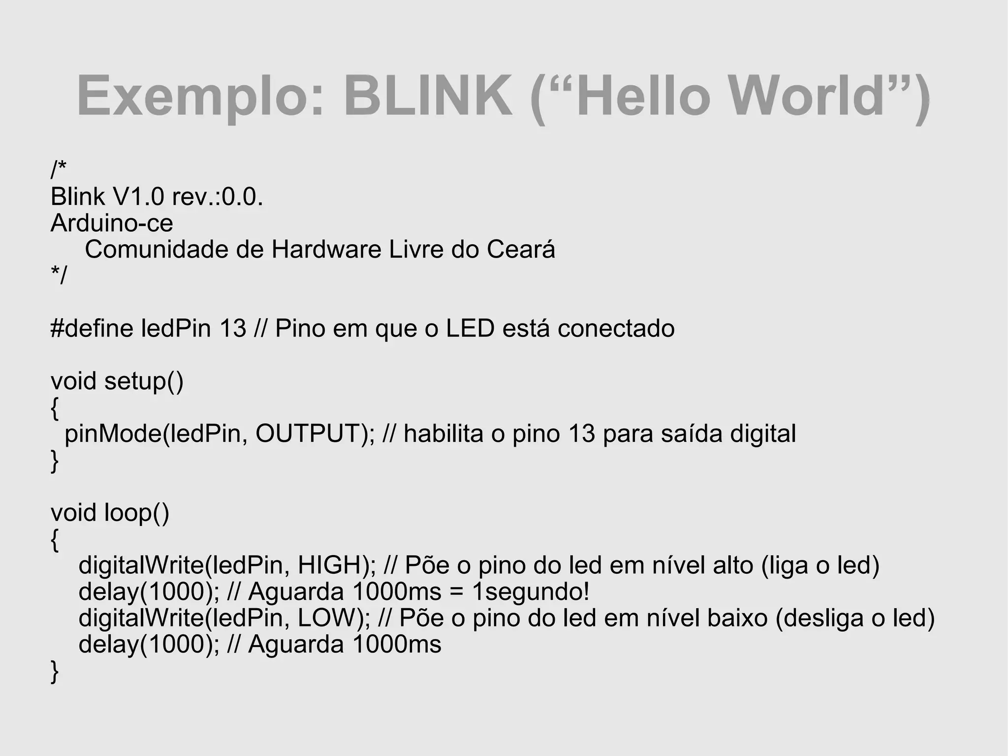 Exemplo: BLINK (“Hello World”) /* Blink V1.0 rev.:0.0. Arduino-ce Comunidade de Hardware Livre do Ceará */ #define ledPin 13 // Pino em que o LED está conectado void setup() { pinMode(ledPin, OUTPUT); // habilita o pino 13 para saída digital } void loop() { digitalWrite(ledPin, HIGH); // Põe o pino do led em nível alto (liga o led) delay(1000); // Aguarda 1000ms = 1segundo! digitalWrite(ledPin, LOW); // Põe o pino do led em nível baixo (desliga o led) delay(1000); // Aguarda 1000ms } 