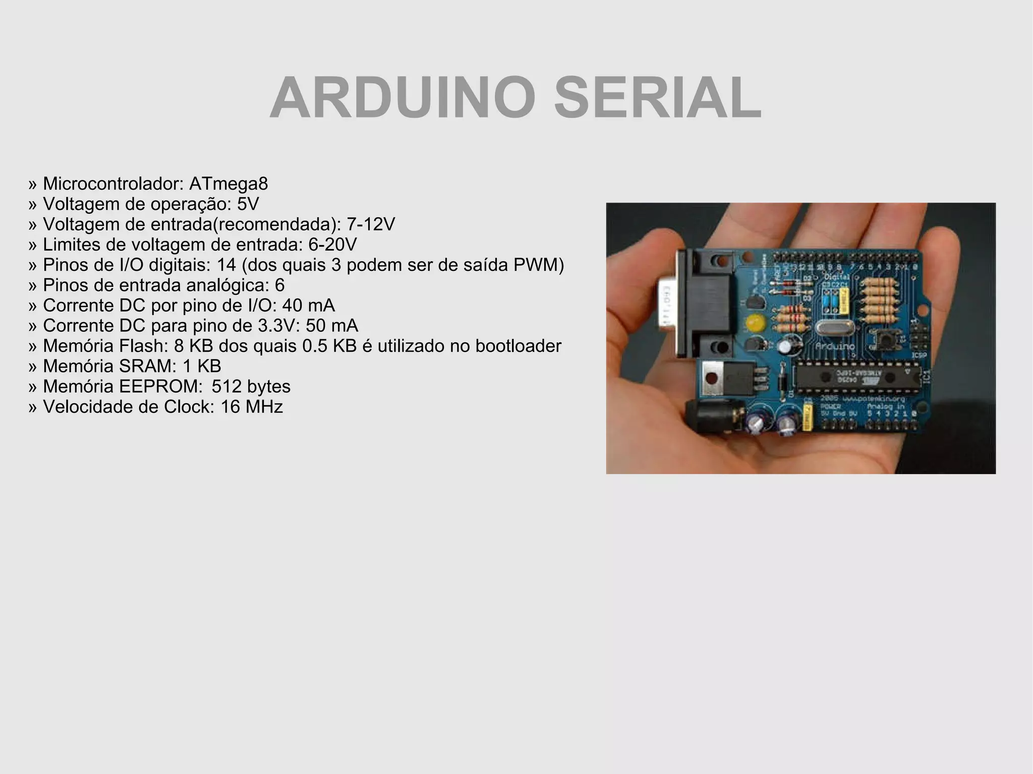 ARDUINO SERIAL » Microcontrolador: ATmega8 » Voltagem de operação: 5V » Voltagem de entrada(recomendada): 7-12V » Limites de voltagem de entrada: 6-20V » Pinos de I/O digitais: 14 (dos quais 3 podem ser de saída PWM) » Pinos de entrada analógica: 6 » Corrente DC por pino de I/O: 40 mA » Corrente DC para pino de 3.3V: 50 mA » Memória Flash: 8 KB dos quais 0.5 KB é utilizado no bootloader » Memória SRAM: 1 KB » Memória EEPROM: 512 bytes » Velocidade de Clock: 16 MHz 