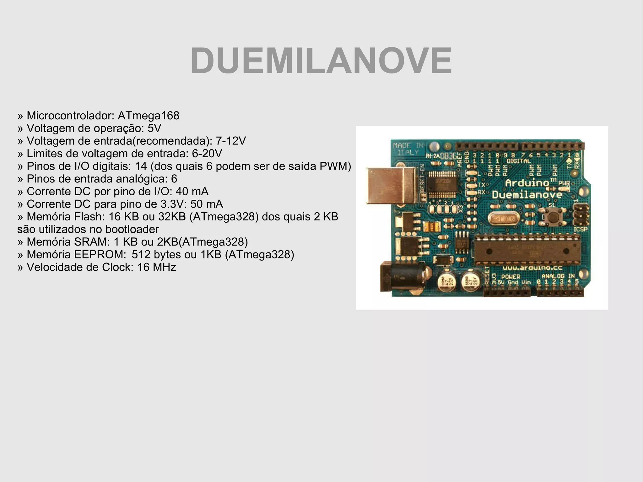 DUEMILANOVE » Microcontrolador: ATmega168 » Voltagem de operação: 5V » Voltagem de entrada(recomendada): 7-12V » Limites de voltagem de entrada: 6-20V » Pinos de I/O digitais: 14 (dos quais 6 podem ser de saída PWM) » Pinos de entrada analógica: 6 » Corrente DC por pino de I/O: 40 mA » Corrente DC para pino de 3.3V: 50 mA » Memória Flash: 16 KB ou 32KB (ATmega328) dos quais 2 KB são utilizados no bootloader » Memória SRAM: 1 KB ou 2KB(ATmega328) » Memória EEPROM: 512 bytes ou 1KB (ATmega328) » Velocidade de Clock: 16 MHz 