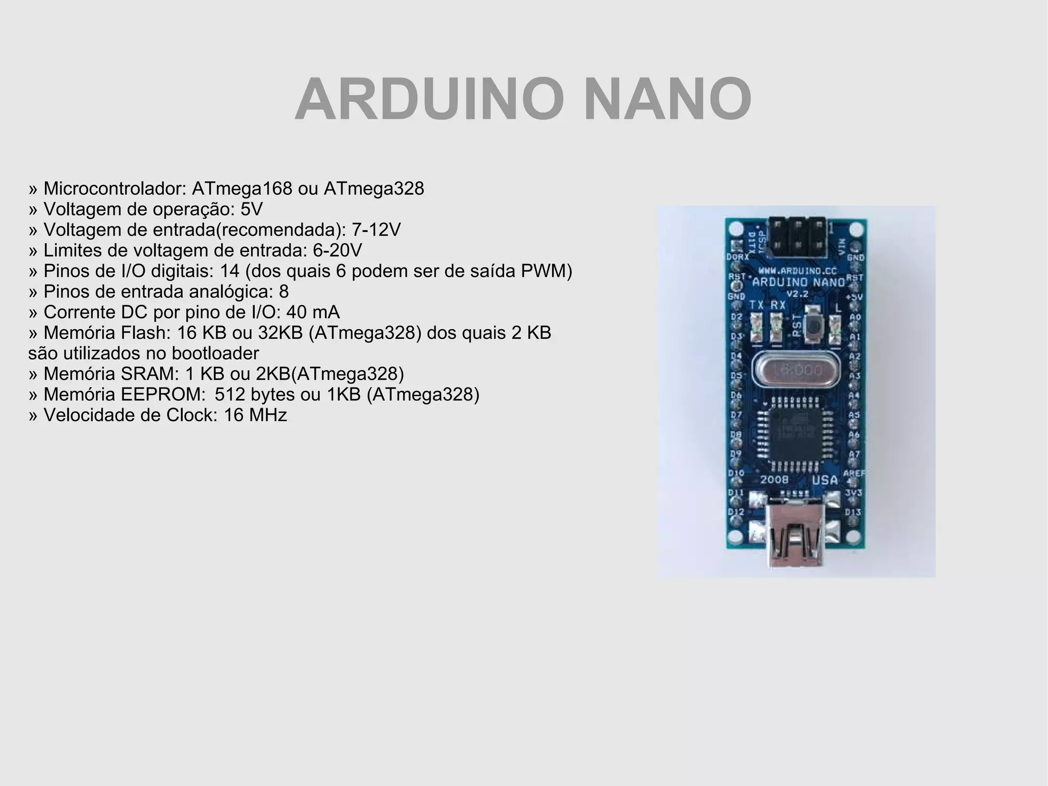 ARDUINO NANO » Microcontrolador: ATmega168 ou ATmega328 » Voltagem de operação: 5V » Voltagem de entrada(recomendada): 7-12V » Limites de voltagem de entrada: 6-20V » Pinos de I/O digitais: 14 (dos quais 6 podem ser de saída PWM) » Pinos de entrada analógica: 8 » Corrente DC por pino de I/O: 40 mA » Memória Flash: 16 KB ou 32KB (ATmega328) dos quais 2 KB são utilizados no bootloader » Memória SRAM: 1 KB ou 2KB(ATmega328) » Memória EEPROM: 512 bytes ou 1KB (ATmega328) » Velocidade de Clock: 16 MHz 