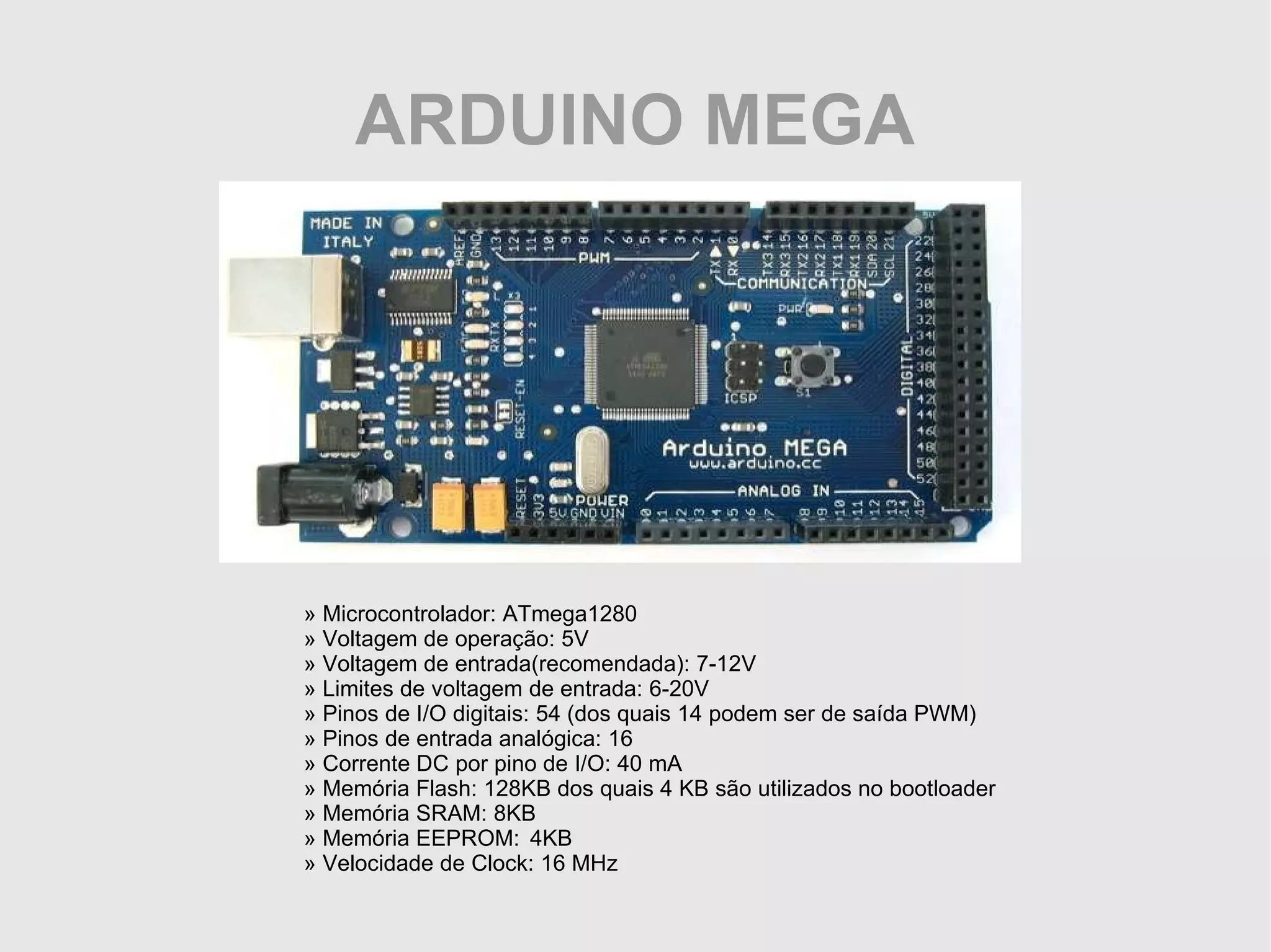 ARDUINO MEGA » Microcontrolador: ATmega1280 » Voltagem de operação: 5V » Voltagem de entrada(recomendada): 7-12V » Limites de voltagem de entrada: 6-20V » Pinos de I/O digitais: 54 (dos quais 14 podem ser de saída PWM) » Pinos de entrada analógica: 16 » Corrente DC por pino de I/O: 40 mA » Memória Flash: 128KB dos quais 4 KB são utilizados no bootloader » Memória SRAM: 8KB » Memória EEPROM: 4KB » Velocidade de Clock: 16 MHz 