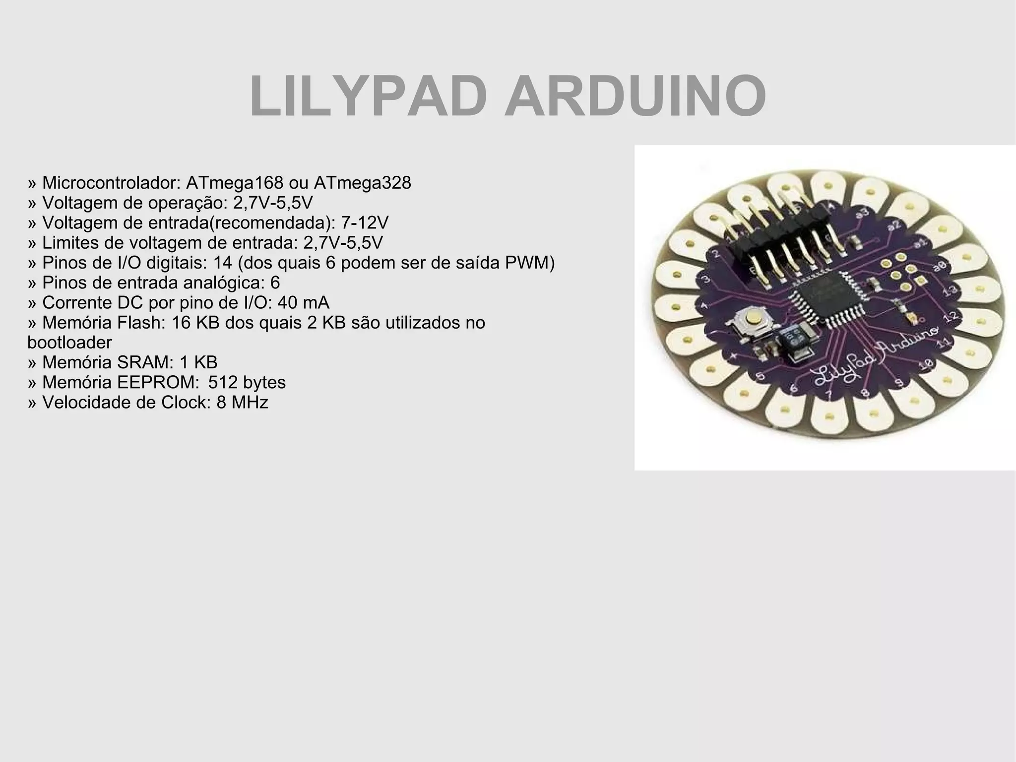 LILYPAD ARDUINO » Microcontrolador: ATmega168 ou ATmega328 » Voltagem de operação: 2,7V-5,5V » Voltagem de entrada(recomendada): 7-12V » Limites de voltagem de entrada: 2,7V-5,5V » Pinos de I/O digitais: 14 (dos quais 6 podem ser de saída PWM) » Pinos de entrada analógica: 6 » Corrente DC por pino de I/O: 40 mA » Memória Flash: 16 KB dos quais 2 KB são utilizados no bootloader » Memória SRAM: 1 KB » Memória EEPROM: 512 bytes » Velocidade de Clock: 8 MHz 