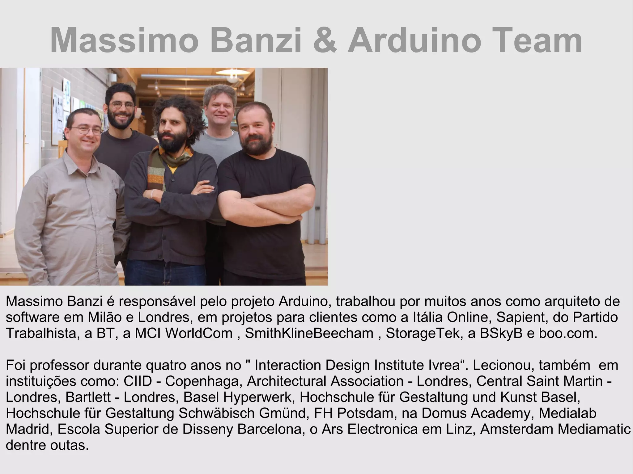 Massimo Banzi & Arduino Team Massimo Banzi é responsável pelo projeto Arduino, trabalhou por muitos anos como arquiteto de software em Milão e Londres, em projetos para clientes como a Itália Online, Sapient, do Partido Trabalhista, a BT, a MCI WorldCom , SmithKlineBeecham , StorageTek, a BSkyB e boo.com. Foi professor durante quatro anos no &quot; Interaction Design Institute Ivrea“. Lecionou, também em instituições como: CIID - Copenhaga, Architectural Association - Londres, Central Saint Martin - Londres, Bartlett - Londres, Basel Hyperwerk, Hochschule für Gestaltung und Kunst Basel, Hochschule für Gestaltung Schwäbisch Gmünd, FH Potsdam, na Domus Academy, Medialab Madrid, Escola Superior de Disseny Barcelona, o Ars Electronica em Linz, Amsterdam Mediamatic dentre outas. 