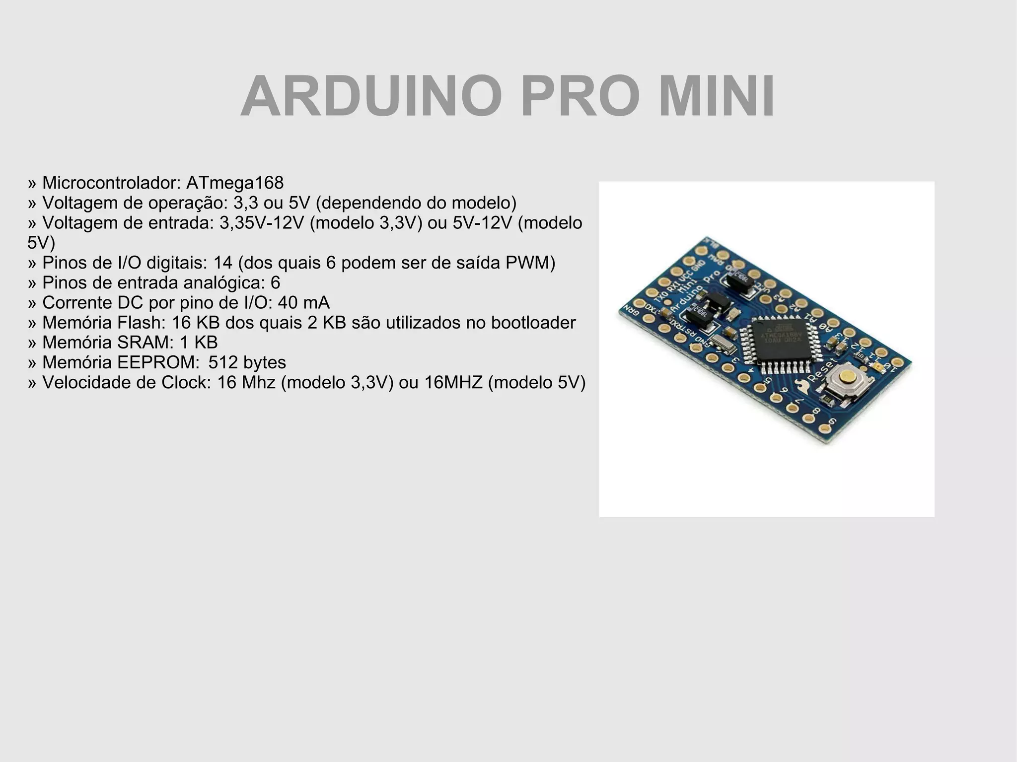 ARDUINO PRO MINI » Microcontrolador: ATmega168 » Voltagem de operação: 3,3 ou 5V (dependendo do modelo) » Voltagem de entrada: 3,35V-12V (modelo 3,3V) ou 5V-12V (modelo 5V) » Pinos de I/O digitais: 14 (dos quais 6 podem ser de saída PWM) » Pinos de entrada analógica: 6 » Corrente DC por pino de I/O: 40 mA » Memória Flash: 16 KB dos quais 2 KB são utilizados no bootloader » Memória SRAM: 1 KB » Memória EEPROM: 512 bytes » Velocidade de Clock: 16 Mhz (modelo 3,3V) ou 16MHZ (modelo 5V) 