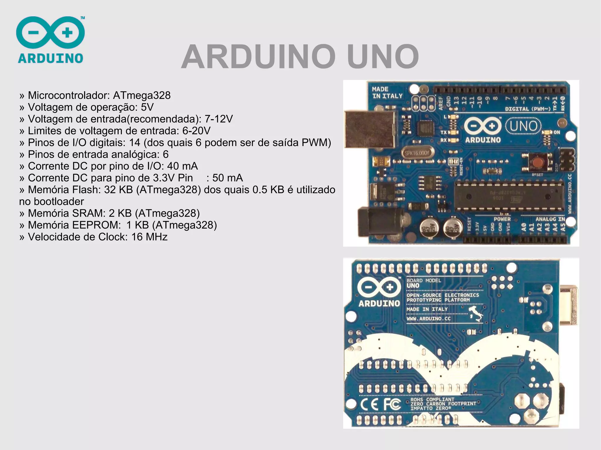 ARDUINO UNO » Microcontrolador: ATmega328 » Voltagem de operação: 5V » Voltagem de entrada(recomendada): 7-12V » Limites de voltagem de entrada: 6-20V » Pinos de I/O digitais: 14 (dos quais 6 podem ser de saída PWM) » Pinos de entrada analógica: 6 » Corrente DC por pino de I/O: 40 mA » Corrente DC para pino de 3.3V Pin : 50 mA » Memória Flash: 32 KB (ATmega328) dos quais 0.5 KB é utilizado no bootloader » Memória SRAM: 2 KB (ATmega328) » Memória EEPROM: 1 KB (ATmega328) » Velocidade de Clock: 16 MHz 