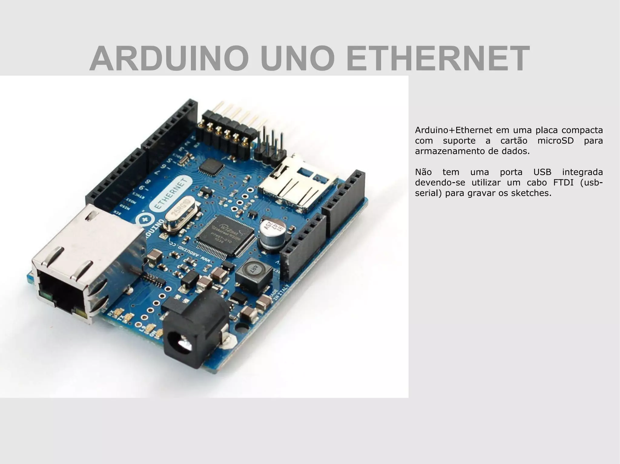 ARDUINO UNO ETHERNET Arduino+Ethernet em uma placa compacta com suporte a cartão microSD para armazenamento de dados. Não tem uma porta USB integrada devendo-se utilizar um cabo FTDI (usb-serial) para gravar os sketches. 