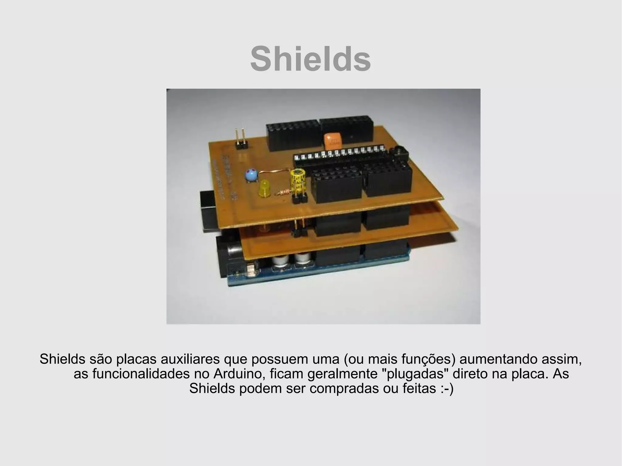 Shields Shields são placas auxiliares que possuem uma (ou mais funções) aumentando assim, as funcionalidades no Arduino, ficam geralmente &quot;plugadas&quot; direto na placa. As Shields podem ser compradas ou feitas :-) 
