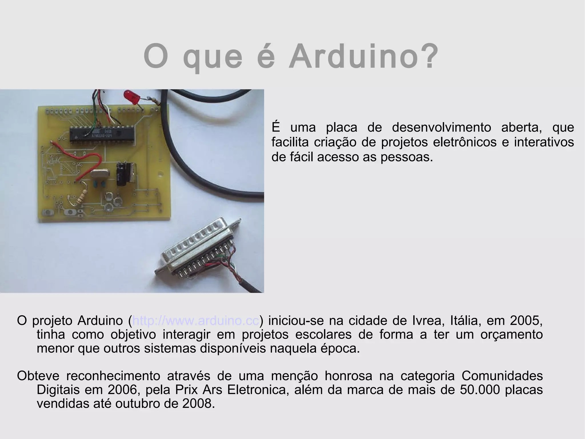 O que é Arduino? O projeto Arduino ( http://www.arduino.cc ) iniciou-se na cidade de Ivrea, Itália, em 2005, tinha como objetivo interagir em projetos escolares de forma a ter um orçamento menor que outros sistemas disponíveis naquela época. Obteve reconhecimento através de uma menção honrosa na categoria Comunidades Digitais em 2006, pela Prix Ars Eletronica, além da marca de mais de 50.000 placas vendidas até outubro de 2008. É uma placa de desenvolvimento aberta, que facilita criação de projetos eletrônicos e interativos de fácil acesso as pessoas. 