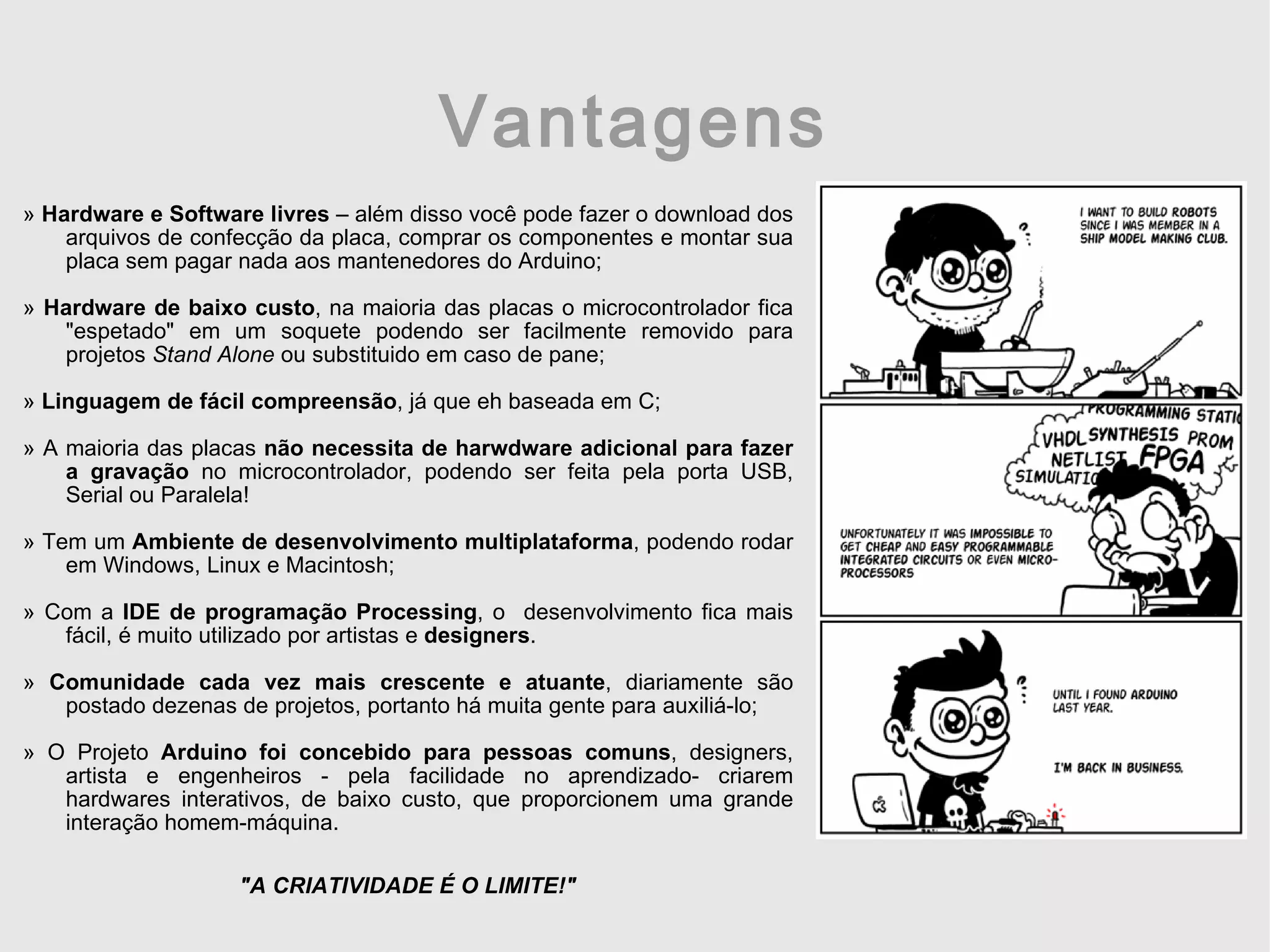 Vantagens » Hardware e Software livres – além disso você pode fazer o download dos arquivos de confecção da placa, comprar os componentes e montar sua placa sem pagar nada aos mantenedores do Arduino; » Hardware de baixo custo , na maioria das placas o microcontrolador fica &quot;espetado&quot; em um soquete podendo ser facilmente removido para projetos Stand Alone ou substituido em caso de pane; » Linguagem de fácil compreensão , já que eh baseada em C; » A maioria das placas não necessita de harwdware adicional para fazer a gravação no microcontrolador, podendo ser feita pela porta USB, Serial ou Paralela! » Tem um Ambiente de desenvolvimento multiplataforma , podendo rodar em Windows, Linux e Macintosh; » Com a IDE de programação Processing , o desenvolvimento fica mais fácil, é muito utilizado por artistas e designers . » Comunidade cada vez mais crescente e atuante , diariamente são postado dezenas de projetos, portanto há muita gente para auxiliá-lo; » O Projeto Arduino foi concebido para pessoas comuns , designers, artista e engenheiros - pela facilidade no aprendizado- criarem hardwares interativos, de baixo custo, que proporcionem uma grande interação homem-máquina. &quot;A CRIATIVIDADE É O LIMITE!&quot; 