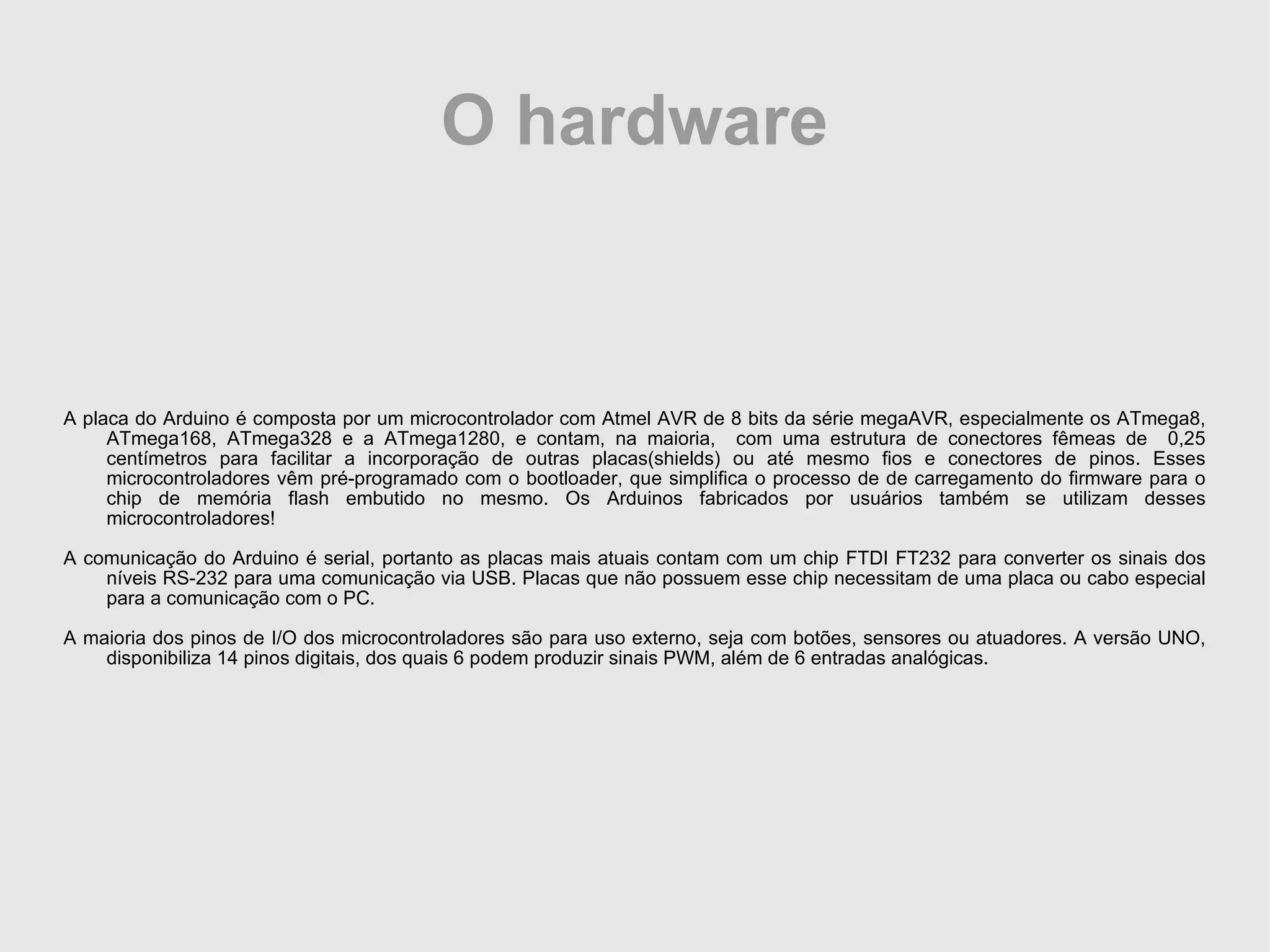 O hardware A placa do Arduino é composta por um microcontrolador com Atmel AVR de 8 bits da série megaAVR, especialmente os ATmega8, ATmega168, ATmega328 e a ATmega1280, e contam, na maioria, com uma estrutura de conectores fêmeas de 0,25 centímetros para facilitar a incorporação de outras placas(shields) ou até mesmo fios e conectores de pinos. Esses microcontroladores vêm pré-programado com o bootloader, que simplifica o processo de de carregamento do firmware para o chip de memória flash embutido no mesmo. Os Arduinos fabricados por usuários também se utilizam desses microcontroladores! A comunicação do Arduino é serial, portanto as placas mais atuais contam com um chip FTDI FT232 para converter os sinais dos níveis RS-232 para uma comunicação via USB. Placas que não possuem esse chip necessitam de uma placa ou cabo especial para a comunicação com o PC. A maioria dos pinos de I/O dos microcontroladores são para uso externo, seja com botões, sensores ou atuadores. A versão UNO, disponibiliza 14 pinos digitais, dos quais 6 podem produzir sinais PWM, além de 6 entradas analógicas. 