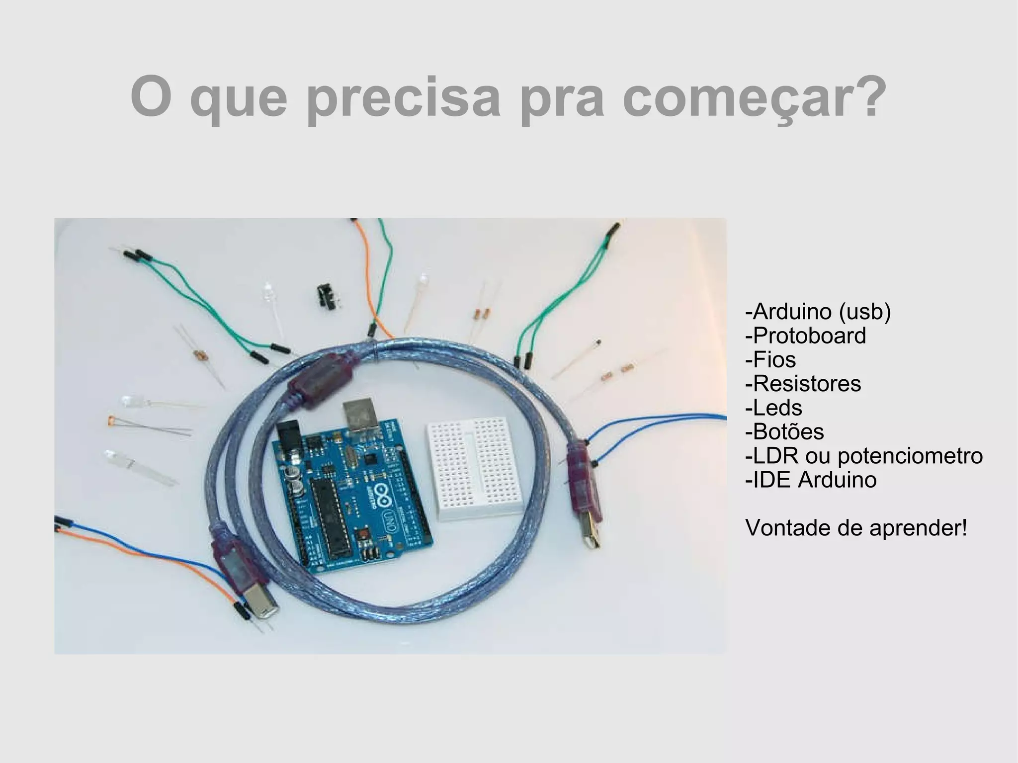 O que precisa pra começar? -Arduino (usb) -Protoboard -Fios -Resistores -Leds -Botões -LDR ou potenciometro -IDE Arduino Vontade de aprender! 