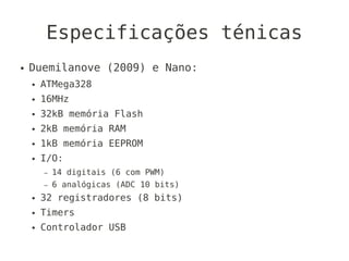 Especificações ténicas
●   Duemilanove (2009) e Nano:
    ●   ATMega328
    ●   16MHz
    ●   32kB memória Flash
    ●   2kB memória RAM
    ●   1kB memória EEPROM
    ●   I/O:
        –   14 digitais (6 com PWM)
        –   6 analógicas (ADC 10 bits)
    ●   32 registradores (8 bits)
    ●   Timers
    ●   Controlador USB
 