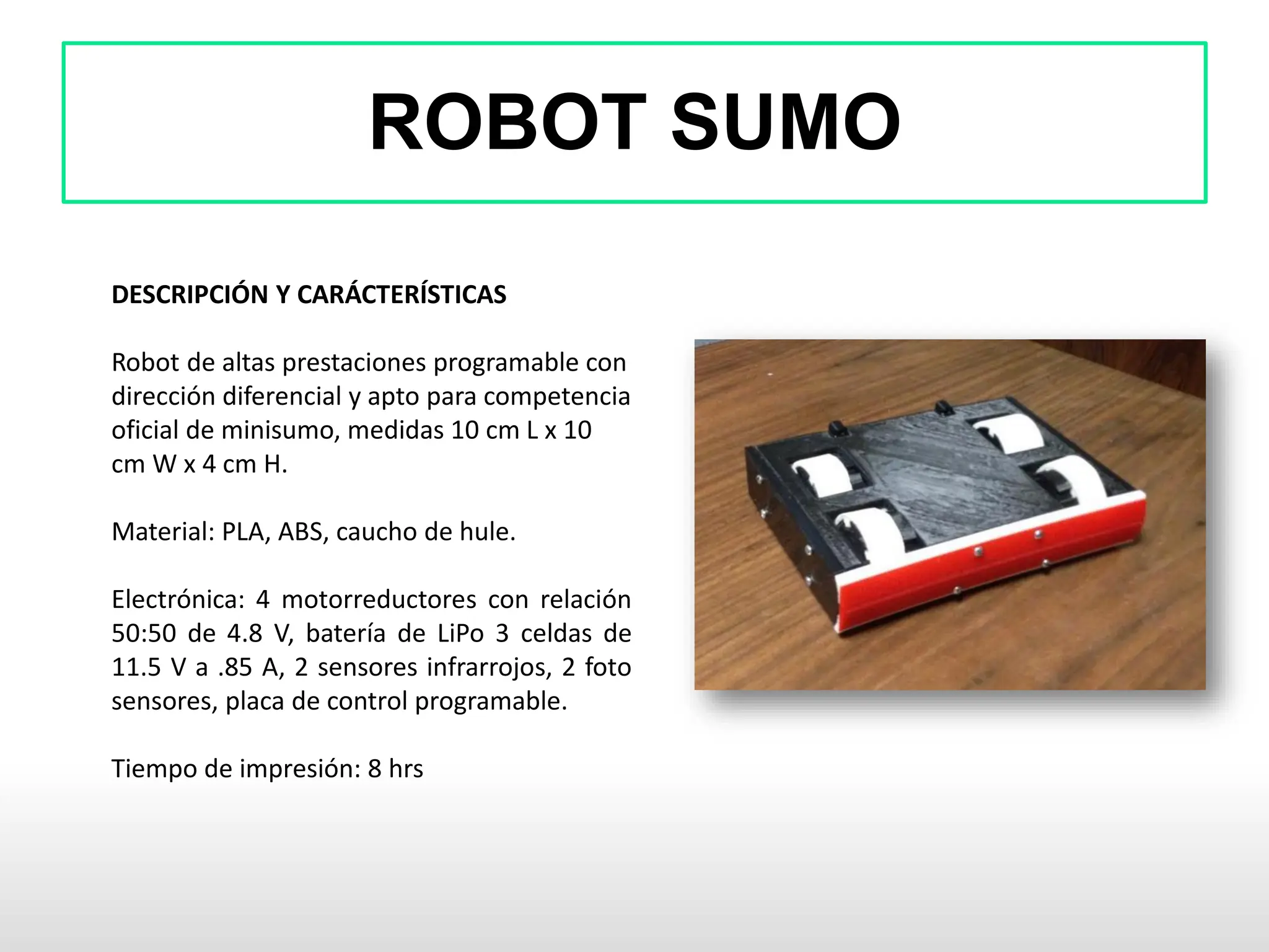 ROBOT SUMO
DESCRIPCIÓN Y CARÁCTERÍSTICAS
Robot de altas prestaciones programable con
dirección diferencial y apto para competencia
oficial de minisumo, medidas 10 cm L x 10
cm W x 4 cm H.
Material: PLA, ABS, caucho de hule.
Electrónica: 4 motorreductores con relación
50:50 de 4.8 V, batería de LiPo 3 celdas de
11.5 V a .85 A, 2 sensores infrarrojos, 2 foto
sensores, placa de control programable.
Tiempo de impresión: 8 hrs
 