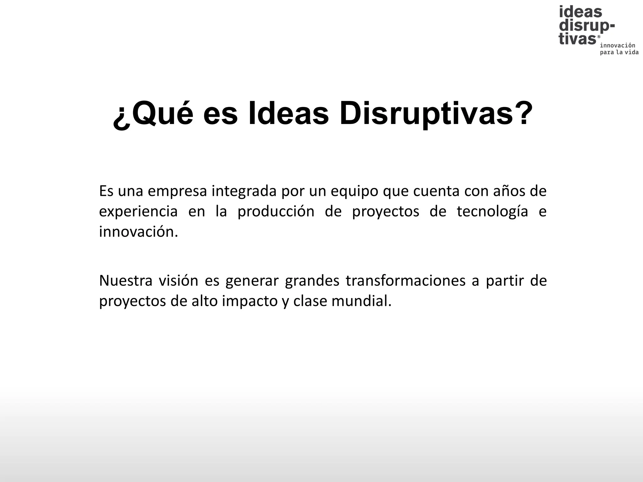 Es una empresa integrada por un equipo que cuenta con años de
experiencia en la producción de proyectos de tecnología e
innovación.
Nuestra visión es generar grandes transformaciones a partir de
proyectos de alto impacto y clase mundial.
¿Qué es Ideas Disruptivas?
 