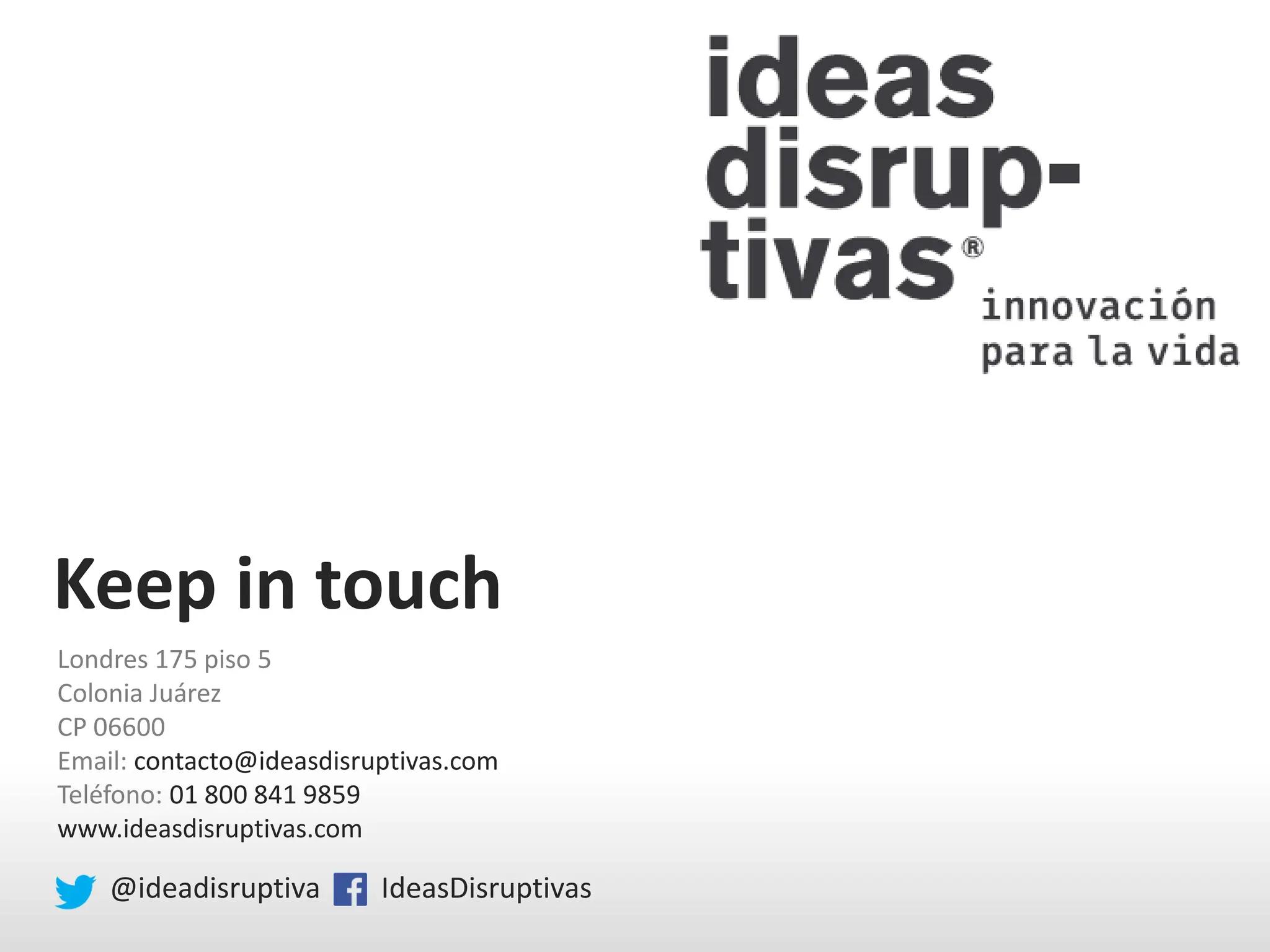 Keep in touch
Londres 175 piso 5
Colonia Juárez
CP 06600
Email: contacto@ideasdisruptivas.com
Teléfono: 01 800 841 9859
www.ideasdisruptivas.com
@ideadisruptiva IdeasDisruptivas
 
