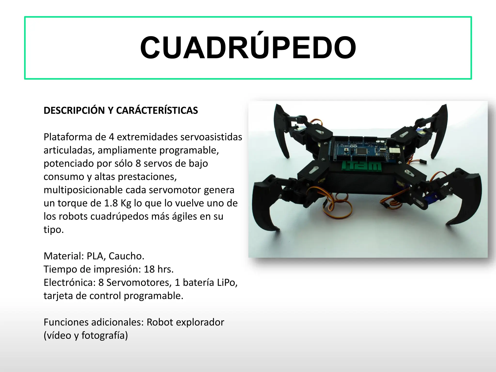 CUADRÚPEDO
DESCRIPCIÓN Y CARÁCTERÍSTICAS
Plataforma de 4 extremidades servoasistidas
articuladas, ampliamente programable,
potenciado por sólo 8 servos de bajo
consumo y altas prestaciones,
multiposicionable cada servomotor genera
un torque de 1.8 Kg lo que lo vuelve uno de
los robots cuadrúpedos más ágiles en su
tipo.
Material: PLA, Caucho.
Tiempo de impresión: 18 hrs.
Electrónica: 8 Servomotores, 1 batería LiPo,
tarjeta de control programable.
Funciones adicionales: Robot explorador
(vídeo y fotografía)
 
