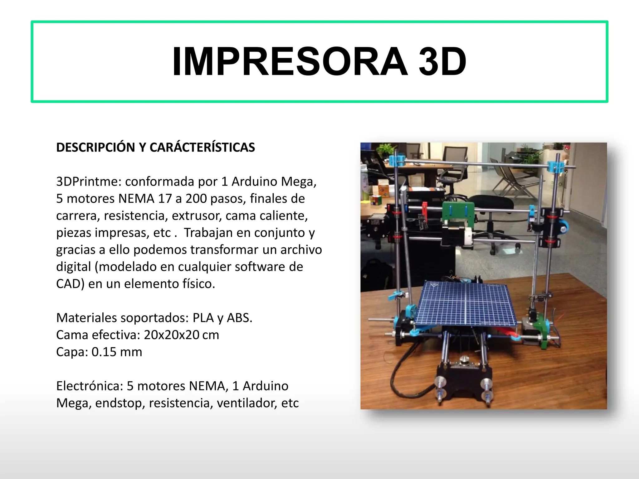 IMPRESORA 3D
DESCRIPCIÓN Y CARÁCTERÍSTICAS
3DPrintme: conformada por 1 Arduino Mega,
5 motores NEMA 17 a 200 pasos, finales de
carrera, resistencia, extrusor, cama caliente,
piezas impresas, etc . Trabajan en conjunto y
gracias a ello podemos transformar un archivo
digital (modelado en cualquier software de
CAD) en un elemento físico.
Materiales soportados: PLA y ABS.
Cama efectiva: 20x20x20 cm
Capa: 0.15 mm
Electrónica: 5 motores NEMA, 1 Arduino
Mega, endstop, resistencia, ventilador, etc
 