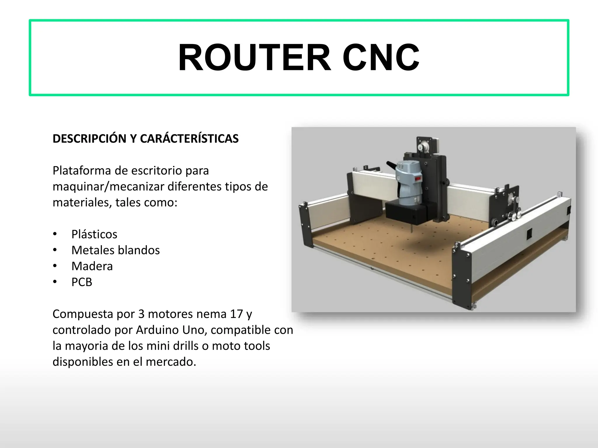 ROUTER CNC
DESCRIPCIÓN Y CARÁCTERÍSTICAS
Plataforma de escritorio para
maquinar/mecanizar diferentes tipos de
materiales, tales como:
• Plásticos
• Metales blandos
• Madera
• PCB
Compuesta por 3 motores nema 17 y
controlado por Arduino Uno, compatible con
la mayoria de los mini drills o moto tools
disponibles en el mercado.
 