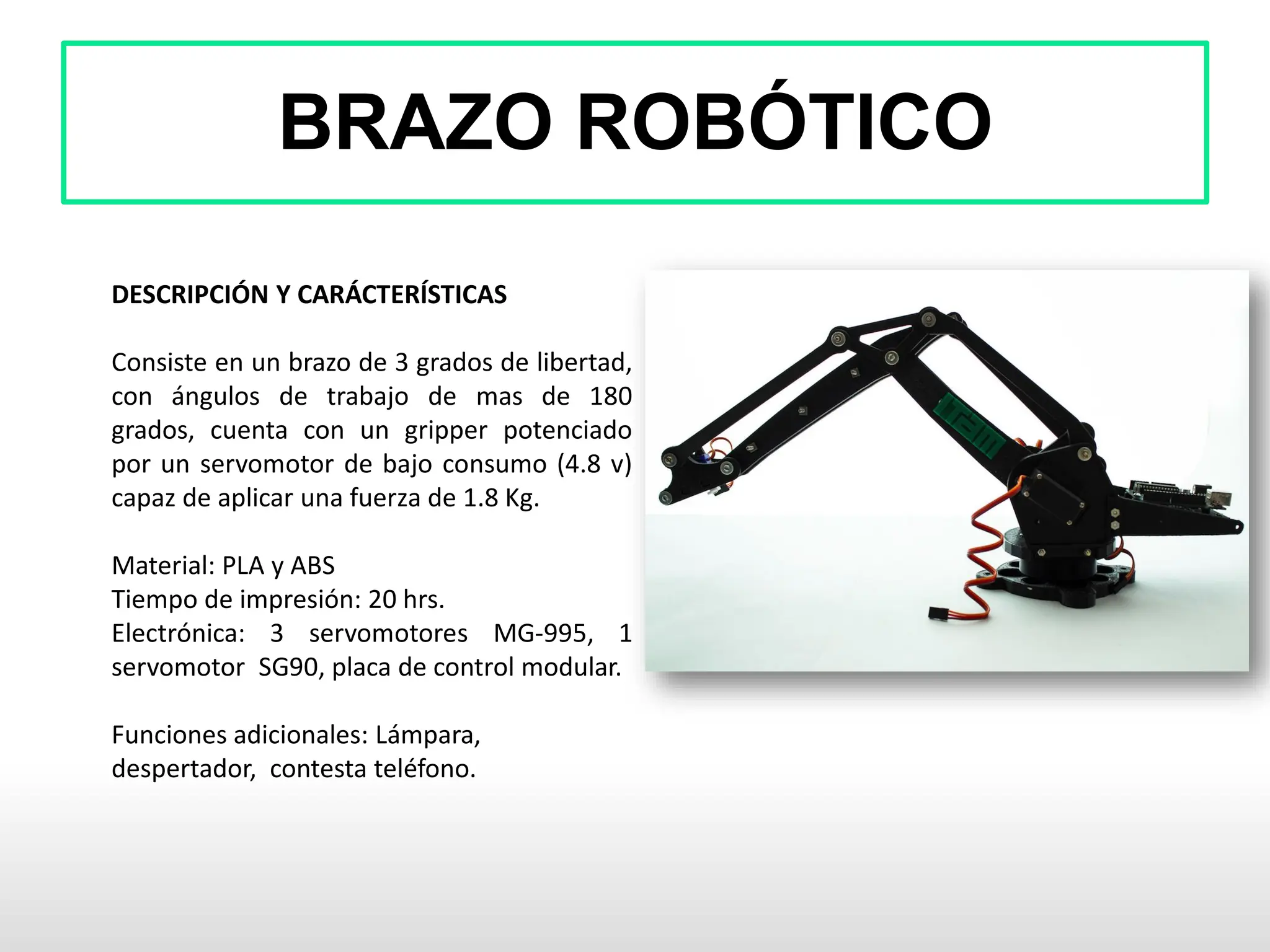 BRAZO ROBÓTICO
DESCRIPCIÓN Y CARÁCTERÍSTICAS
Consiste en un brazo de 3 grados de libertad,
con ángulos de trabajo de mas de 180
grados, cuenta con un gripper potenciado
por un servomotor de bajo consumo (4.8 v)
capaz de aplicar una fuerza de 1.8 Kg.
Material: PLA y ABS
Tiempo de impresión: 20 hrs.
Electrónica: 3 servomotores MG-995, 1
servomotor SG90, placa de control modular.
Funciones adicionales: Lámpara,
despertador, contesta teléfono.
 