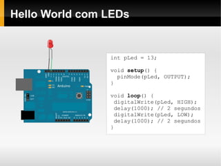 Hello World com LEDs


                int pLed = 13;

                void setup() {
                  pinMode(pLed, OUTPUT);
                }

                void loop() {
                 digitalWrite(pLed, HIGH);
                 delay(1000); // 2 segundos
                 digitalWrite(pLed, LOW);
                 delay(1000); // 2 segundos
                }
 
