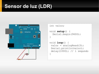 Sensor de luz (LDR)


                  int valor;

                  void setup() {
                    Serial.begin(9600);
                  }

                  void loop() {
                   valor = analogRead(3);
                   Serial.println(valor);
                   delay(1000); // 1 segundo
                  }
 