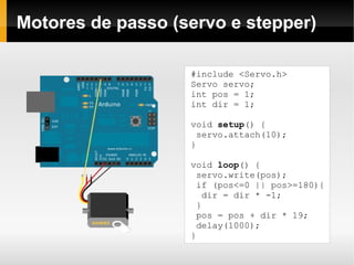 Motores de passo (servo e stepper)

                   ﻿#include <Servo.h>
                    Servo servo;
                    int pos = 1;
                    int dir = 1;

                   void setup() {
                     servo.attach(10);
                   }

                   void loop() {
                     servo.write(pos);
                     if (pos<=0 || pos>=180){
                       dir = dir * -1;
                     }
                     pos = pos + dir * 19;
                     delay(1000);
                   }
 