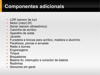 Componentes adicionais

   LDR (sensor de luz)
   Motor (rotor) DC
   Sonar (sensor ultrassônico)
   Caixinha de acrílico
   Aparelho de solda
   Jacarés
   Furadeira e brocas para acrílico, madeira e alumínio
   Parafusos, porcas e arruelas
   Relés e bornes
   Engrenagens
   Timpot
   Braçadeiras
   Bateria 9v, interruptor e conector de bateria
   Rodinhas
   Sensores em geral
 