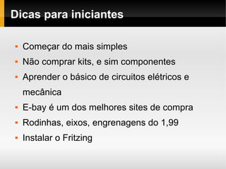 Dicas para iniciantes

   Começar do mais simples
   Não comprar kits, e sim componentes
   Aprender o básico de circuitos elétricos e
    mecânica
   E-bay é um dos melhores sites de compra
   Rodinhas, eixos, engrenagens do 1,99
   Instalar o Fritzing
 