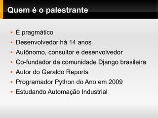 Quem é o palestrante

   É pragmático
   Desenvolvedor há 14 anos
   Autônomo, consultor e desenvolvedor
   Co-fundador da comunidade Django brasileira
   Autor do Geraldo Reports
   Programador Python do Ano em 2009
   Estudando Automação Industrial
 