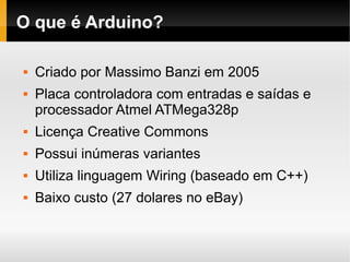 O que é Arduino?

   Criado por Massimo Banzi em 2005
   Placa controladora com entradas e saídas e
    processador Atmel ATMega328p
   Licença Creative Commons
   Possui inúmeras variantes
   Utiliza linguagem Wiring (baseado em C++)
   Baixo custo (27 dolares no eBay)
 