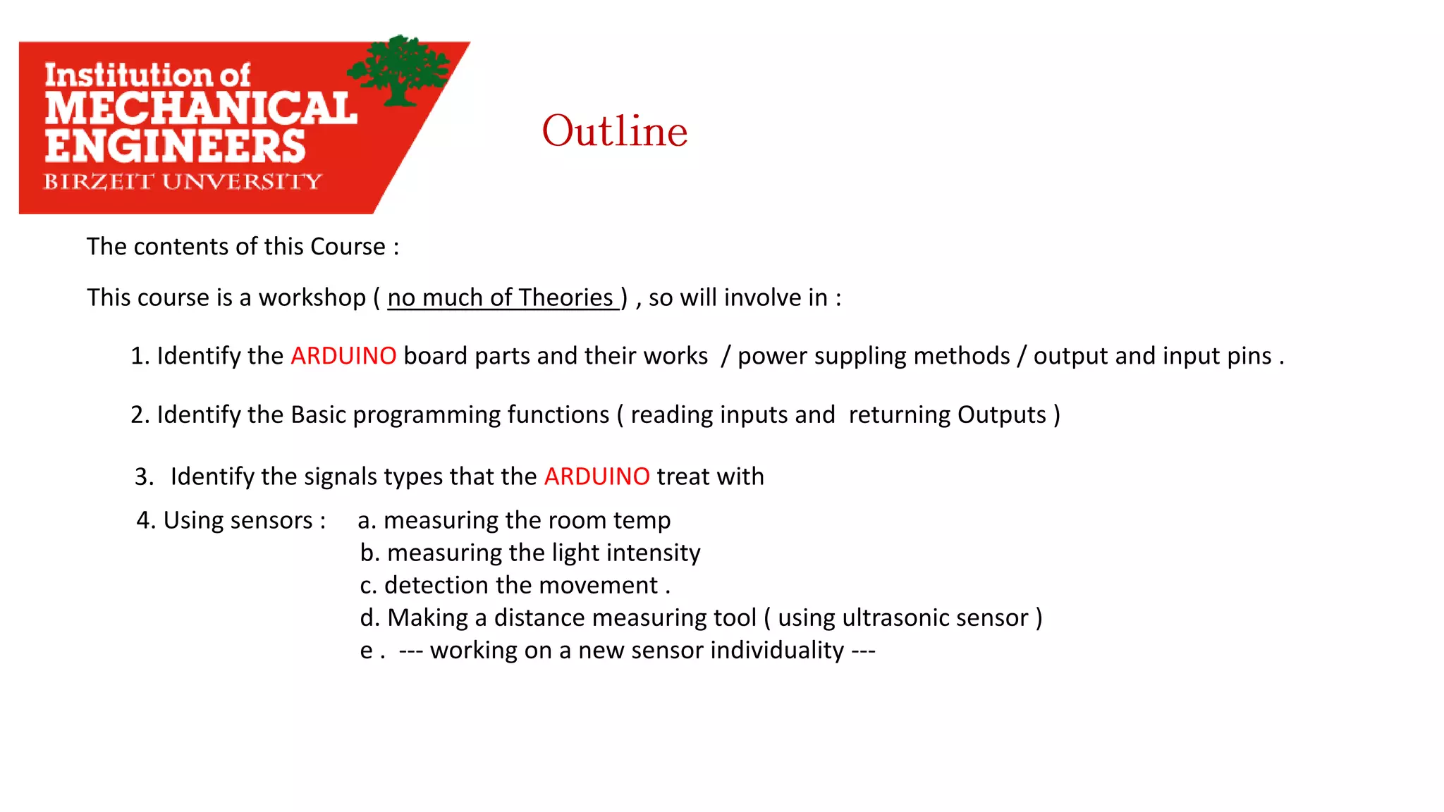 The contents of this Course : This course is a workshop ( no much of Theories ) , so will involve in : 1. Identify the ARDUINO board parts and their works / power suppling methods / output and input pins . 2. Identify the Basic programming functions ( reading inputs and returning Outputs ) 3. Identify the signals types that the ARDUINO treat with 4. Using sensors : a. measuring the room temp b. measuring the light intensity c. detection the movement . d. Making a distance measuring tool ( using ultrasonic sensor ) e . --- working on a new sensor individuality --- 