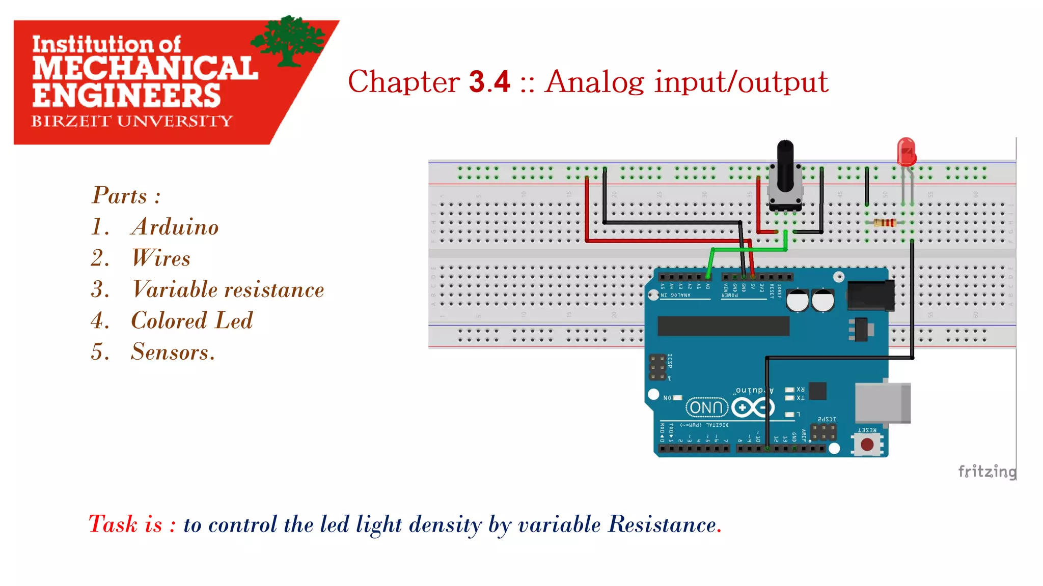 3 4 Parts : 1. Arduino 2. Wires 3. Variable resistance 4. Colored Led 5. Sensors. Task is : to control the led light density by variable Resistance. 